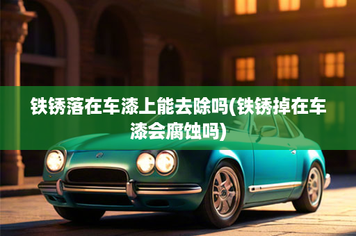 铁锈落在车漆上能去除吗(铁锈掉在车漆会腐蚀吗)