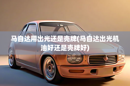 马自达用出光还是壳牌(马自达出光机油好还是壳牌好)
