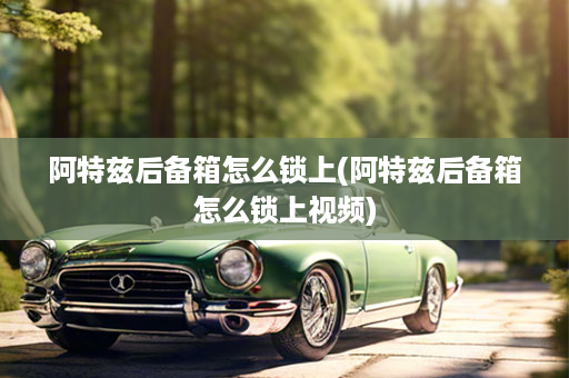 阿特兹后备箱怎么锁上(阿特兹后备箱怎么锁上视频)