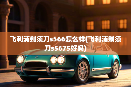 飞利浦剃须刀s566怎么样(飞利浦剃须刀s5675好吗)