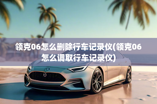 领克06怎么删除行车记录仪(领克06怎么调取行车记录仪)