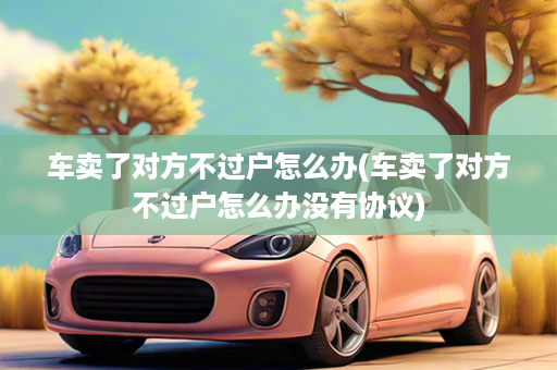 车卖了对方不过户怎么办(车卖了对方不过户怎么办没有协议)