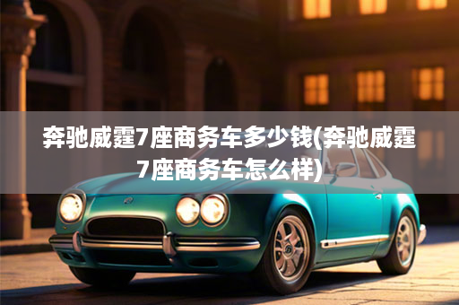 奔驰威霆7座商务车多少钱(奔驰威霆7座商务车怎么样)