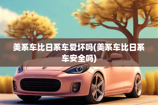 美系车比日系车爱坏吗(美系车比日系车安全吗)