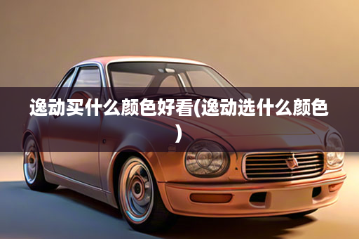 逸动买什么颜色好看(逸动选什么颜色)