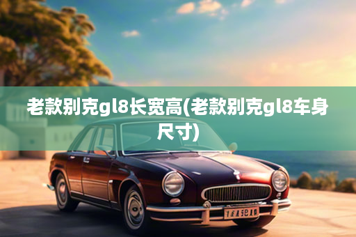 老款别克gl8长宽高(老款别克gl8车身尺寸)