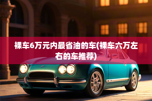裸车6万元内最省油的车(裸车六万左右的车推荐)