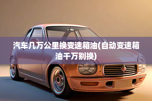 汽车几万公里换变速箱油(自动变速箱油千万别换)