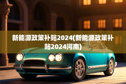 新能源政策补贴2024(新能源政策补贴2024河南)