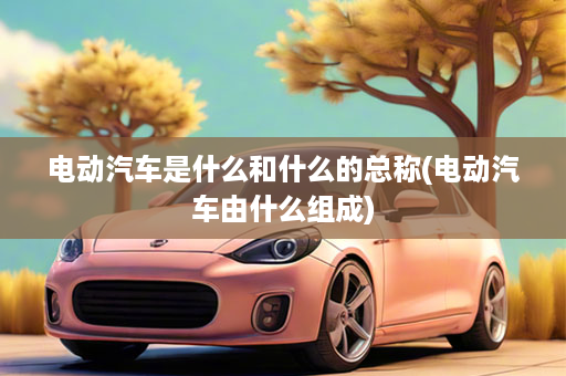 电动汽车是什么和什么的总称(电动汽车由什么组成)