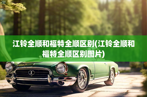 江铃全顺和福特全顺区别(江铃全顺和福特全顺区别图片)