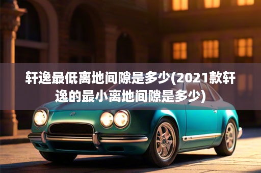 轩逸最低离地间隙是多少(2021款轩逸的最小离地间隙是多少)