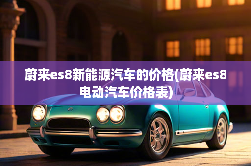 蔚来es8新能源汽车的价格(蔚来es8电动汽车价格表)