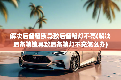 解决后备箱锁导致后备箱灯不亮(解决后备箱锁导致后备箱灯不亮怎么办)