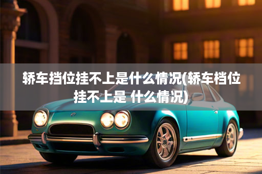 轿车挡位挂不上是什么情况(轿车档位挂不上是 什么情况)