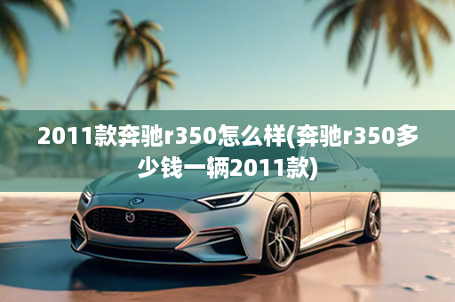 2011款奔驰r350怎么样(奔驰r350多少钱一辆2011款)