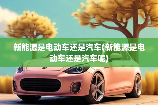 新能源是电动车还是汽车(新能源是电动车还是汽车呢)