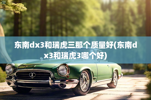 东南dx3和瑞虎三那个质量好(东南dx3和瑞虎3哪个好)