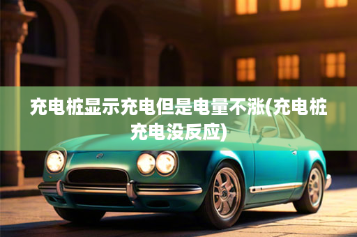 充电桩显示充电但是电量不涨(充电桩充电没反应)