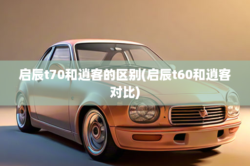 启辰t70和逍客的区别(启辰t60和逍客对比)