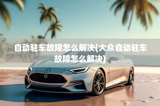 自动驻车故障怎么解决(大众自动驻车故障怎么解决)