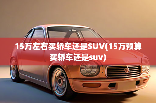 15万左右买轿车还是SUV(15万预算买轿车还是suv)