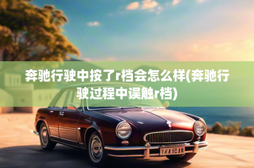 奔驰行驶中按了r档会怎么样(奔驰行驶过程中误触r档)