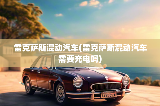 雷克萨斯混动汽车(雷克萨斯混动汽车需要充电吗)
