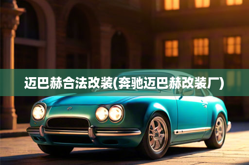 迈巴赫合法改装(奔驰迈巴赫改装厂)