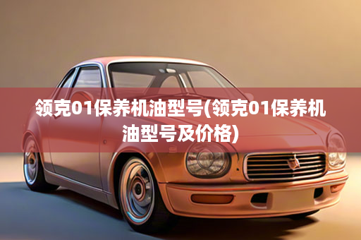 领克01保养机油型号(领克01保养机油型号及价格)