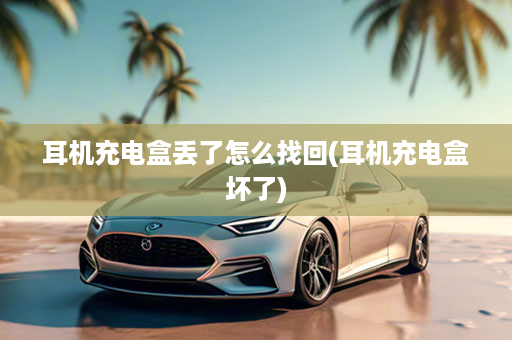 耳机充电盒丢了怎么找回(耳机充电盒坏了)