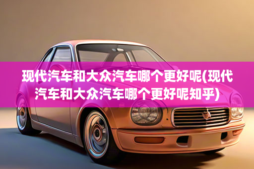现代汽车和大众汽车哪个更好呢(现代汽车和大众汽车哪个更好呢知乎)