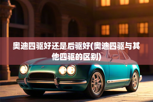 奥迪四驱好还是后驱好(奥迪四驱与其他四驱的区别)