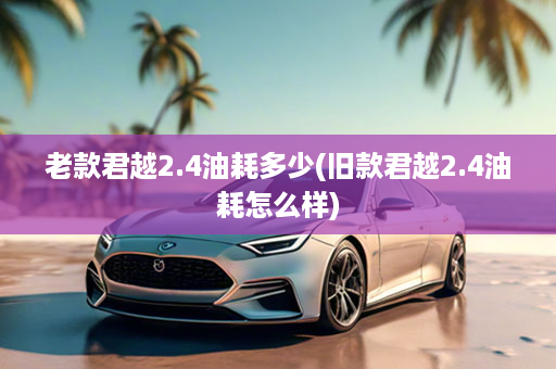 老款君越2.4油耗多少(旧款君越2.4油耗怎么样)