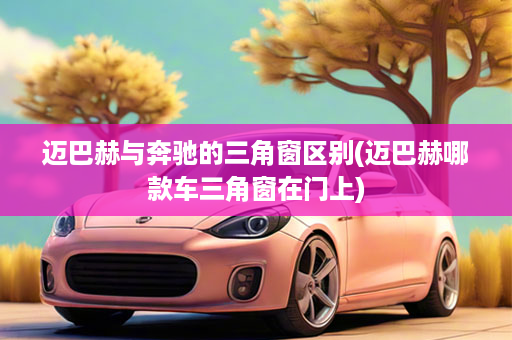 迈巴赫与奔驰的三角窗区别(迈巴赫哪款车三角窗在门上)