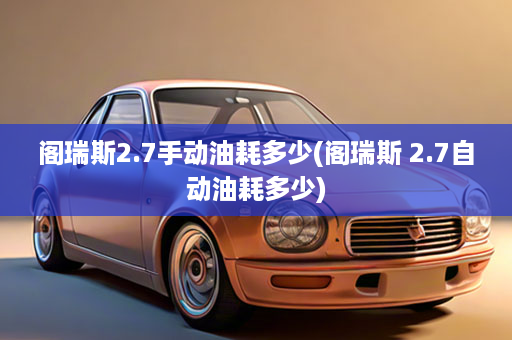 阁瑞斯2.7手动油耗多少(阁瑞斯 2.7自动油耗多少)