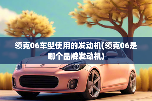 领克06车型使用的发动机(领克06是哪个品牌发动机)