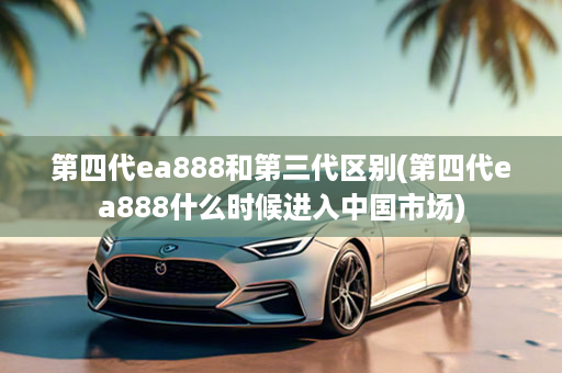 第四代ea888和第三代区别(第四代ea888什么时候进入中国市场)