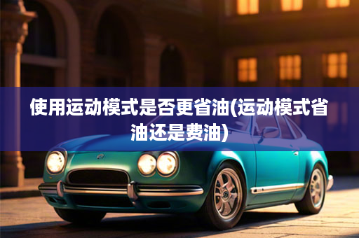 使用运动模式是否更省油(运动模式省油还是费油)