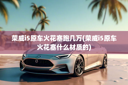 荣威i5原车火花塞跑几万(荣威i5原车火花塞什么材质的)