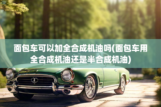 面包车可以加全合成机油吗(面包车用全合成机油还是半合成机油)