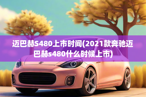 迈巴赫S480上市时间(2021款奔驰迈巴赫s480什么时候上市)