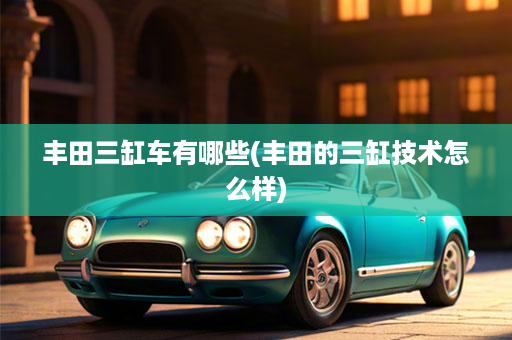 丰田三缸车有哪些(丰田的三缸技术怎么样)
