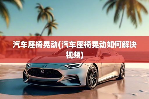 汽车座椅晃动(汽车座椅晃动如何解决视频)