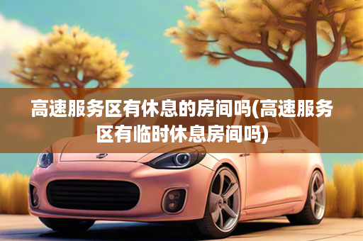 高速服务区有休息的房间吗(高速服务区有临时休息房间吗)