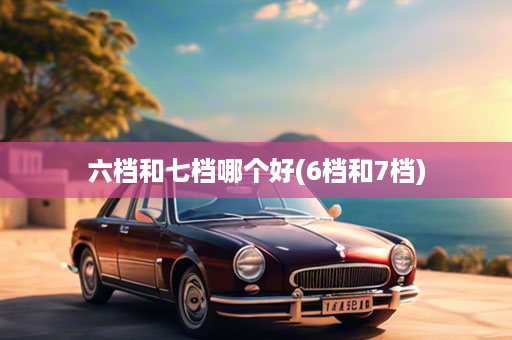 六档和七档哪个好(6档和7档)