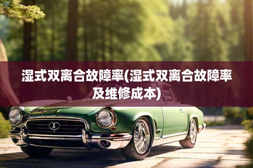 湿式双离合故障率(湿式双离合故障率及维修成本)