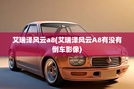艾瑞泽风云a8(艾瑞泽风云A8有没有倒车影像)