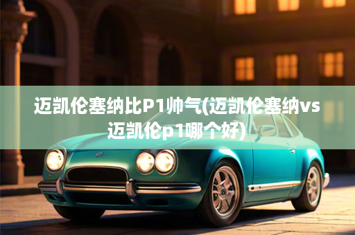 迈凯伦塞纳比P1帅气(迈凯伦塞纳vs迈凯伦p1哪个好)