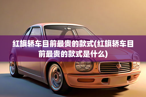 红旗轿车目前最贵的款式(红旗轿车目前最贵的款式是什么)